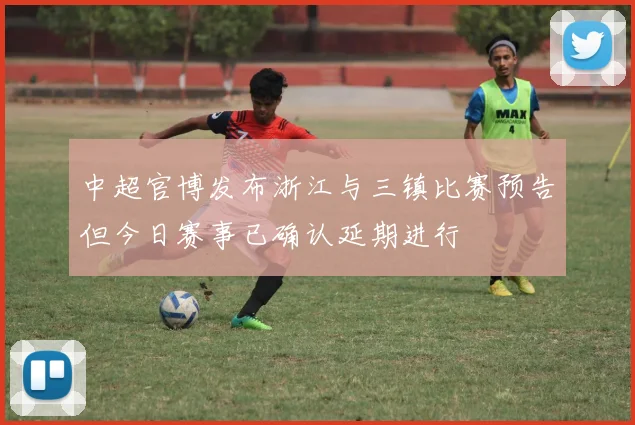 中超官博发布浙江与三镇比赛预告但今日赛事已确认延期进行